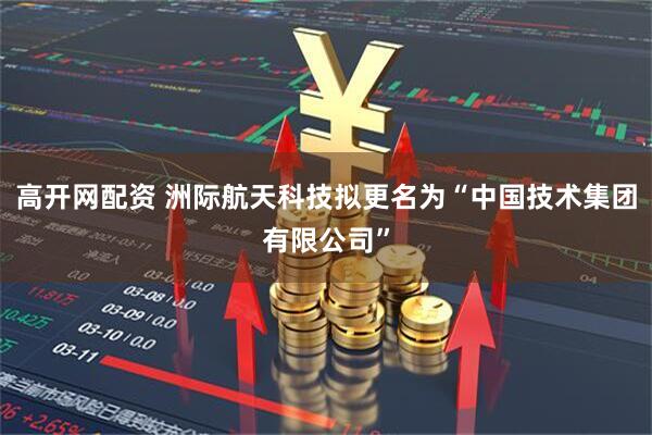 高开网配资 洲际航天科技拟更名为“中国技术集团有限公司”