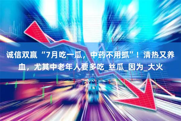 诚信双赢 “7月吃一瓜,中药不用抓”!清热又养血,尤其中老年人要多吃_丝瓜_因为_大火