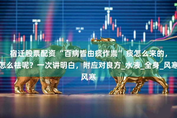 宿迁股票配资 “百病皆由痰作祟” 痰怎么来的,怎么祛呢?一次讲明白,附应对良方_水液_全身_风寒