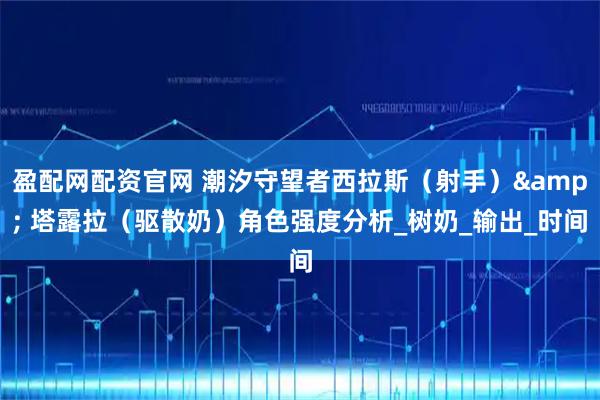 盈配网配资官网 潮汐守望者西拉斯（射手）& 塔露拉（驱散奶）角色强度分析_树奶_输出_时间