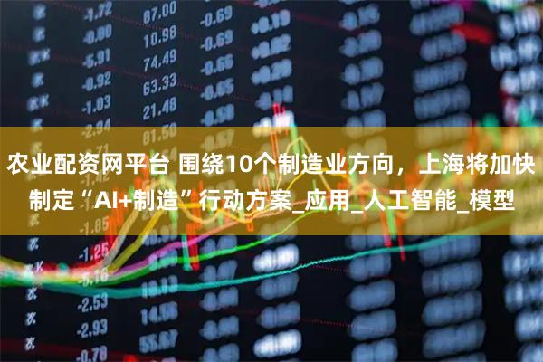 农业配资网平台 围绕10个制造业方向，上海将加快制定“AI+制造”行动方案_应用_人工智能_模型
