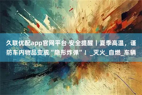 久联优配app官网平台 安全提醒丨夏季高温，谨防车内物品变成“隐形炸弹”！_灭火_自燃_车辆