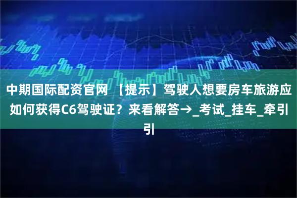 中期国际配资官网 【提示】驾驶人想要房车旅游应如何获得C6驾驶证？来看解答→_考试_挂车_牵引
