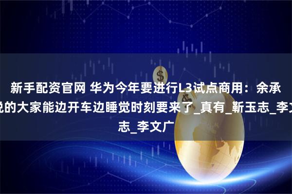 新手配资官网 华为今年要进行L3试点商用：余承东说的大家能边开车边睡觉时刻要来了_真有_靳玉志_李文广