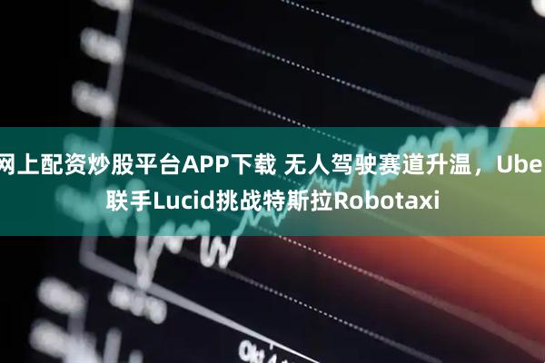 网上配资炒股平台APP下载 无人驾驶赛道升温，Uber联手Lucid挑战特斯拉Robotaxi