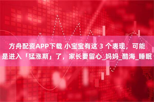 方舟配资APP下载 小宝宝有这 3 个表现，可能是进入「猛涨期」了，家长要留心_妈妈_酷海_睡眠