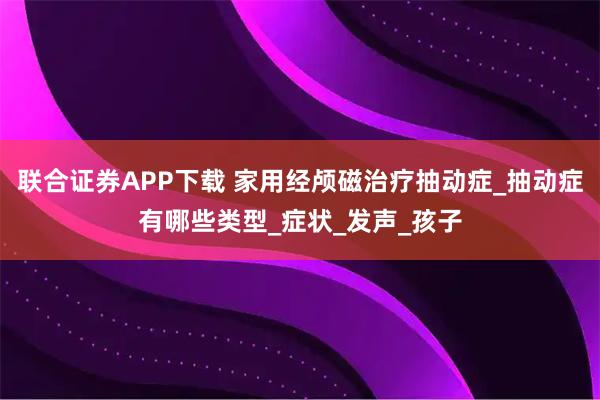 联合证券APP下载 家用经颅磁治疗抽动症_抽动症有哪些类型_症状_发声_孩子