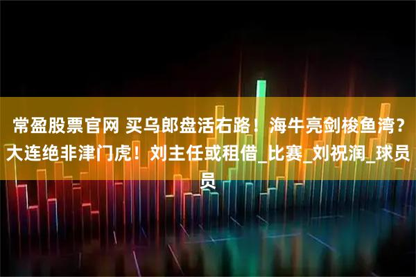 常盈股票官网 买乌郎盘活右路！海牛亮剑梭鱼湾？大连绝非津门虎！刘主任或租借_比赛_刘祝润_球员