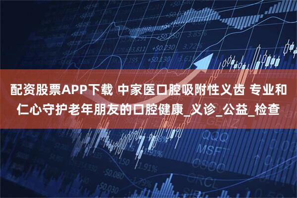 配资股票APP下载 中家医口腔吸附性义齿 专业和仁心守护老年朋友的口腔健康_义诊_公益_检查