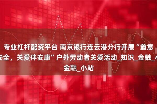 专业杠杆配资平台 南京银行连云港分行开展“鑫意护安全，关爱伴安康”户外劳动者关爱活动_知识_金融_小站