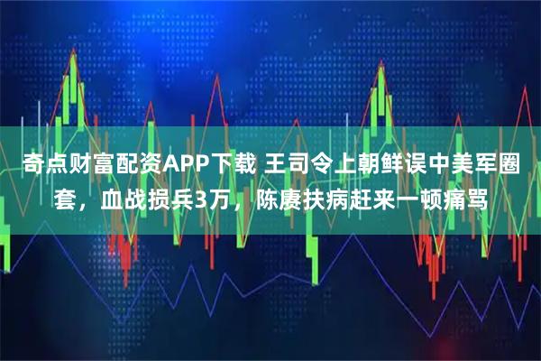奇点财富配资APP下载 王司令上朝鲜误中美军圈套，血战损兵3万，陈赓扶病赶来一顿痛骂
