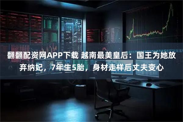 翻翻配资网APP下载 越南最美皇后：国王为她放弃纳妃，7年生5胎，身材走样后丈夫变心