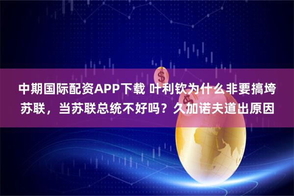 中期国际配资APP下载 叶利钦为什么非要搞垮苏联，当苏联总统不好吗？久加诺夫道出原因