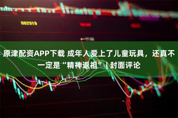 原津配资APP下载 成年人爱上了儿童玩具，还真不一定是“精神返祖” | 封面评论