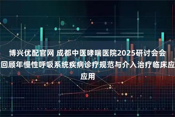 博兴优配官网 成都中医哮喘医院2025研讨会会议回顾年慢性呼吸系统疾病诊疗规范与介入治疗临床应用