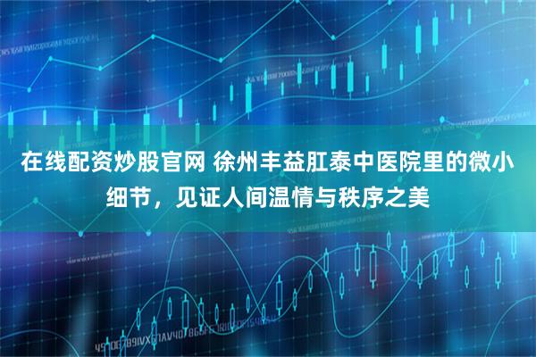 在线配资炒股官网 徐州丰益肛泰中医院里的微小细节，见证人间温情与秩序之美