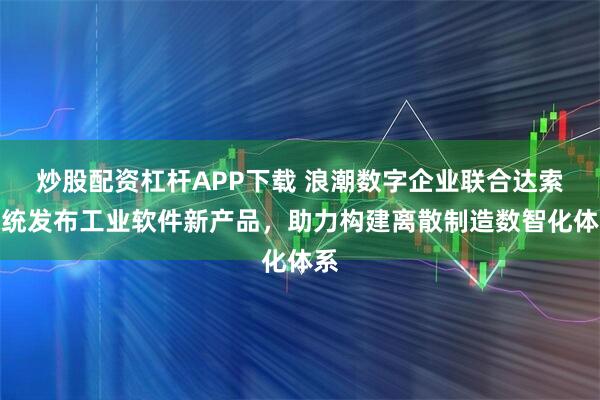 炒股配资杠杆APP下载 浪潮数字企业联合达索系统发布工业软件新产品，助力构建离散制造数智化体系