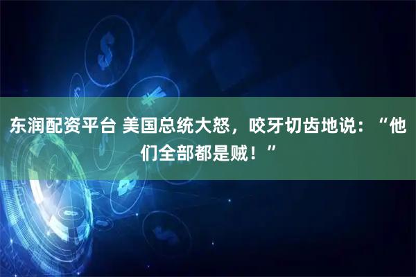 东润配资平台 美国总统大怒，咬牙切齿地说：“他们全部都是贼！”