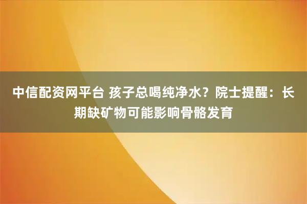 中信配资网平台 孩子总喝纯净水？院士提醒：长期缺矿物可能影响骨骼发育