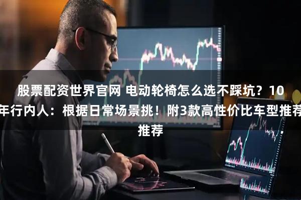 股票配资世界官网 电动轮椅怎么选不踩坑？10年行内人：根据日常场景挑！附3款高性价比车型推荐