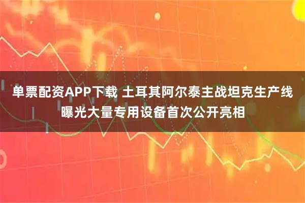 单票配资APP下载 土耳其阿尔泰主战坦克生产线曝光大量专用设备首次公开亮相