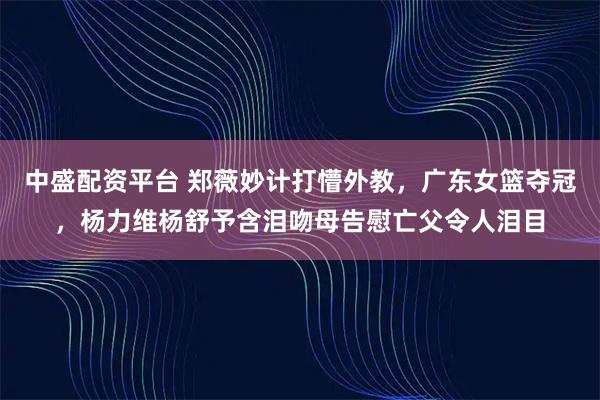 中盛配资平台 郑薇妙计打懵外教，广东女篮夺冠，杨力维杨舒予含泪吻母告慰亡父令人泪目