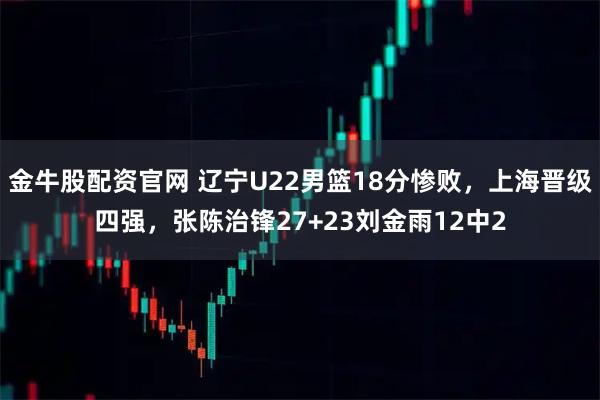 金牛股配资官网 辽宁U22男篮18分惨败，上海晋级四强，张陈治锋27+23刘金雨12中2