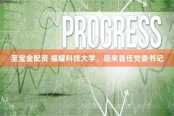 至宝金配资 福耀科技大学，迎来首任党委书记