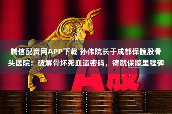 腾信配资网APP下载 孙伟院长于成都保髋股骨头医院：破解骨坏死血运密码，铸就保髋里程碑