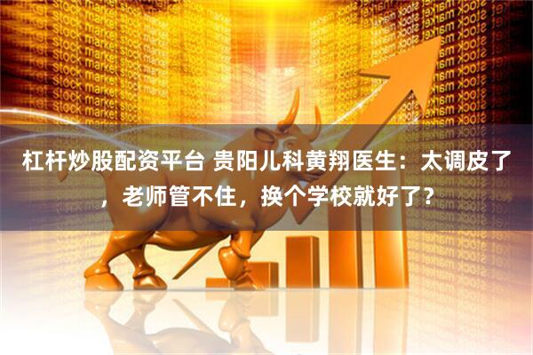 杠杆炒股配资平台 贵阳儿科黄翔医生：太调皮了，老师管不住，换个学校就好了？