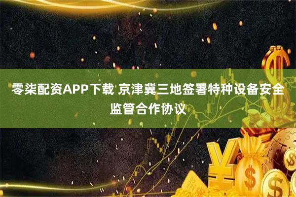 零柒配资APP下载 京津冀三地签署特种设备安全监管合作协议