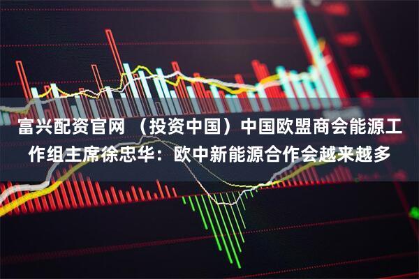 富兴配资官网 （投资中国）中国欧盟商会能源工作组主席徐忠华：欧中新能源合作会越来越多