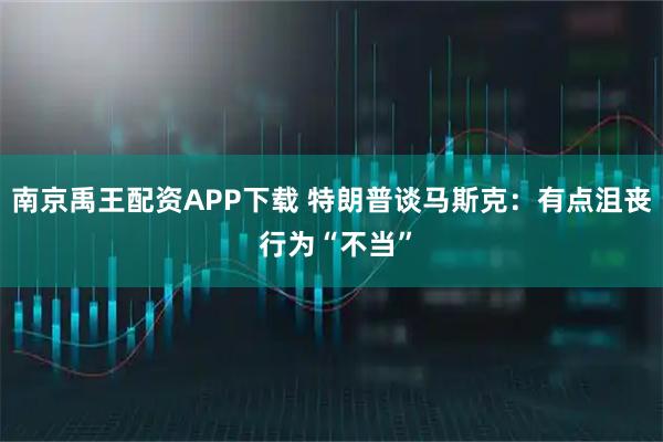 南京禹王配资APP下载 特朗普谈马斯克：有点沮丧 行为“不当”