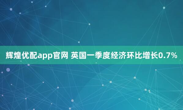 辉煌优配app官网 英国一季度经济环比增长0.7%