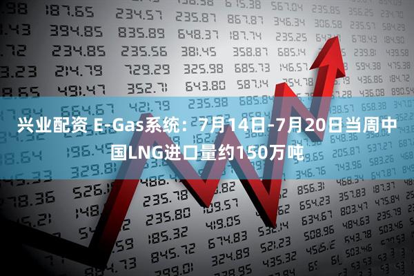 兴业配资 E-Gas系统：7月14日-7月20日当周中国LNG进口量约150万吨