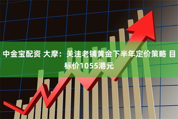 中金宝配资 大摩：关注老铺黄金下半年定价策略 目标价1055港元