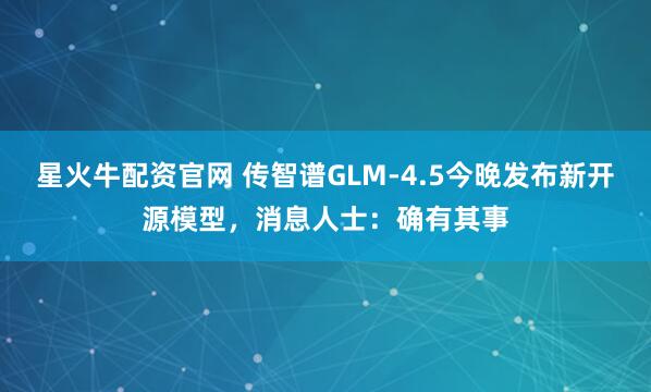 星火牛配资官网 传智谱GLM-4.5今晚发布新开源模型，消息人士：确有其事