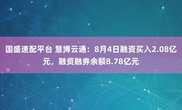国盛速配平台 慧博云通：8月4日融资买入2.08亿元，融资融券余额8.78亿元