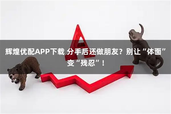 辉煌优配APP下载 分手后还做朋友？别让“体面”变“残忍”！