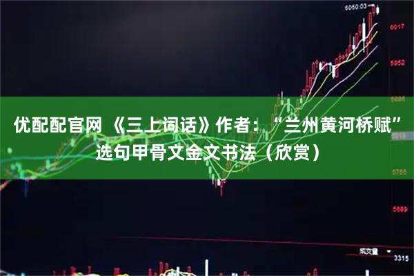 优配配官网 《三上词话》作者：“兰州黄河桥赋”选句甲骨文金文书法（欣赏）