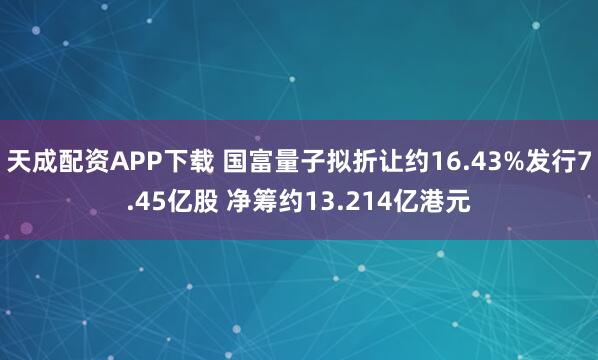 天成配资APP下载 国富量子拟折让约16.43%发行7.45亿股 净筹约13.214亿港元