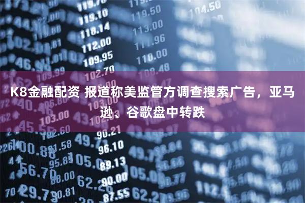 K8金融配资 报道称美监管方调查搜索广告,亚马逊、谷歌盘中转跌