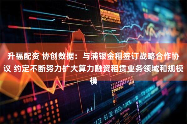 升福配资 协创数据:与浦银金租签订战略合作协议 约定不断努力扩大算力融资租赁业务领域和规模