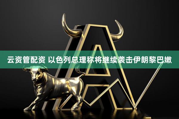 云资管配资 以色列总理称将继续袭击伊朗黎巴嫩
